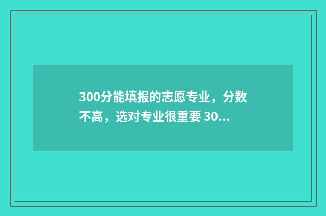 300分能填报的志愿专业，分数不高，选对专业很重要 300分可以报什么学校
