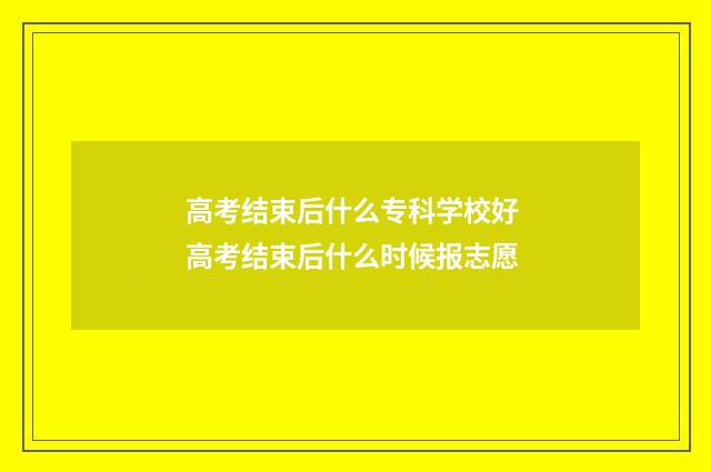 高考结束后什么专科学校好 高考结束后什么时候报志愿