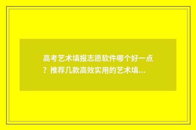 高考艺术填报志愿软件哪个好一点？推荐几款高效实用的艺术填报志愿软件 高考艺术填报志愿要多久