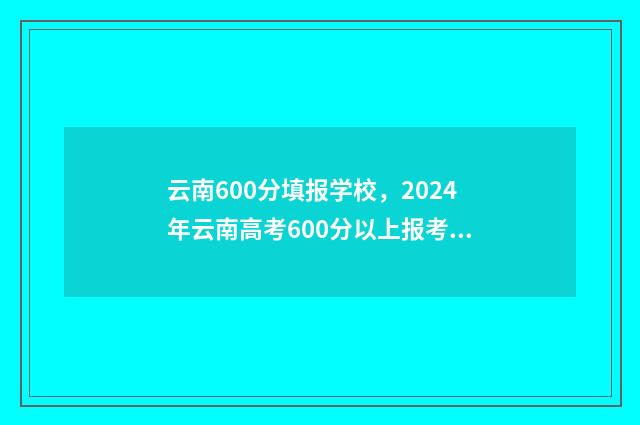 云南600分填报学校，2024年云南高考600分以上报考学校推荐 云南600分填报学校名单