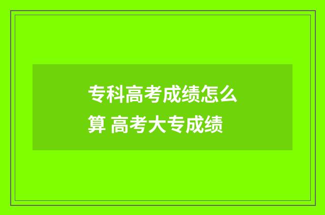 专科高考成绩怎么算 高考大专成绩