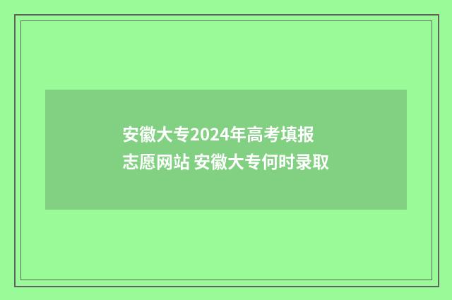 安徽大专2024年高考填报志愿网站 安徽大专何时录取