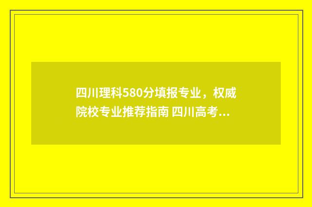 四川理科580分填报专业，权威院校专业推荐指南 四川高考理科580