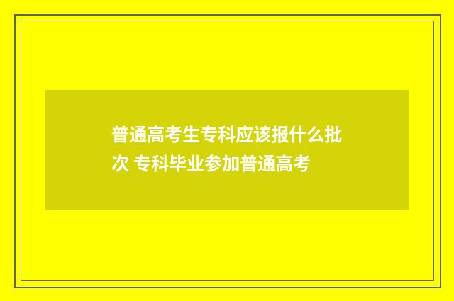 普通高考生专科应该报什么批次 专科毕业参加普通高考