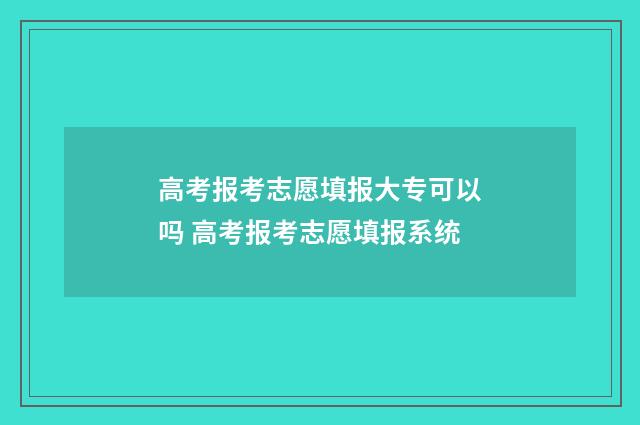高考报考志愿填报大专可以吗 高考报考志愿填报系统