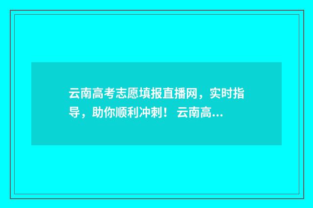云南高考志愿填报直播网，实时指导，助你顺利冲刺！ 云南高考志愿填报2024