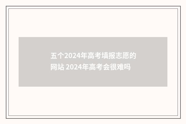 五个2024年高考填报志愿的网站 2024年高考会很难吗