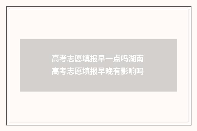 高考志愿填报早一点吗湖南 高考志愿填报早晚有影响吗
