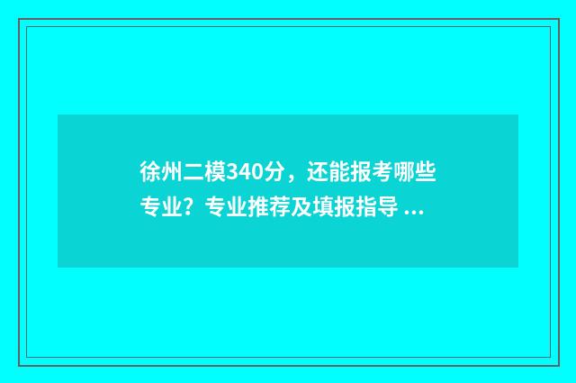 徐州二模340分，还能报考哪些专业？专业推荐及填报指导 2021徐州二模分数线