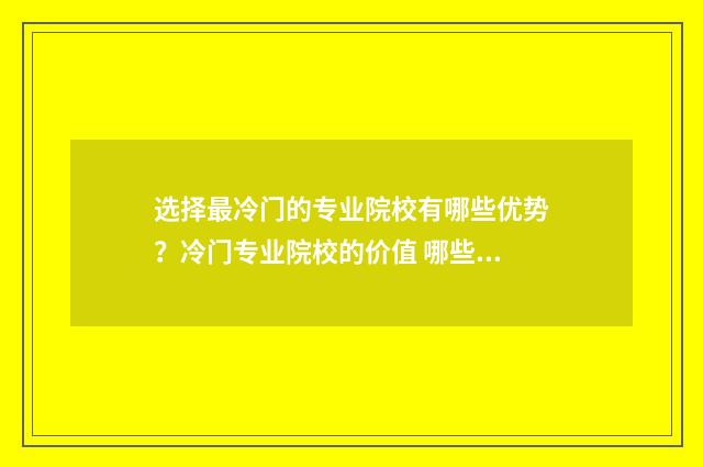 选择最冷门的专业院校有哪些优势？冷门专业院校的价值 哪些是比较冷门的好专业