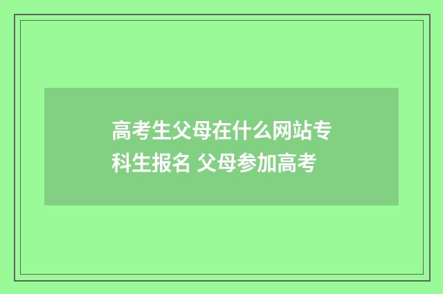 高考生父母在什么网站专科生报名 父母参加高考