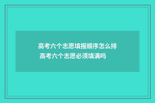 高考六个志愿填报顺序怎么排 高考六个志愿必须填满吗