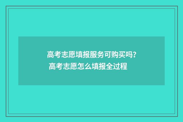 高考志愿填报服务可购买吗？ 高考志愿怎么填报全过程
