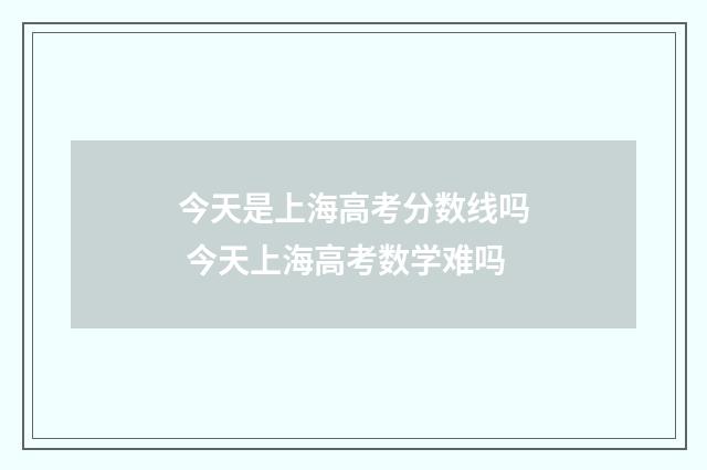 今天是上海高考分数线吗 今天上海高考数学难吗