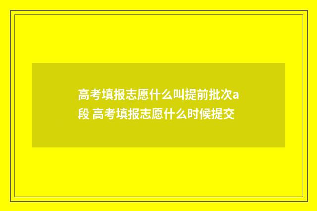 高考填报志愿什么叫提前批次a段 高考填报志愿什么时候提交