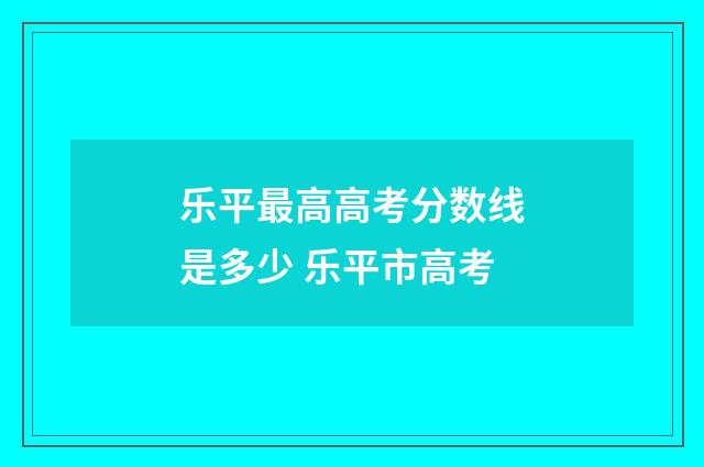 乐平最高高考分数线是多少 乐平市高考