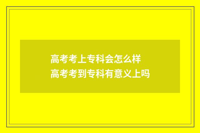 高考考上专科会怎么样 高考考到专科有意义上吗