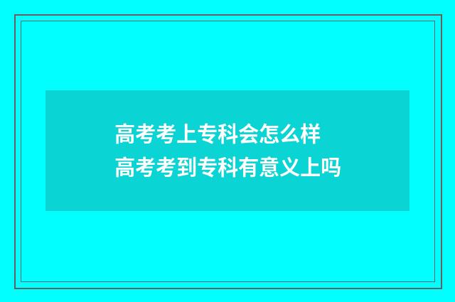 高考考上专科会怎么样 高考考到专科有意义上吗