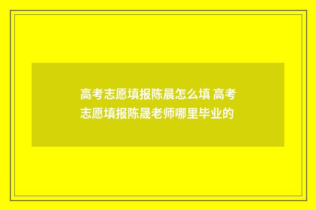 高考志愿填报陈晨怎么填 高考志愿填报陈晟老师哪里毕业的