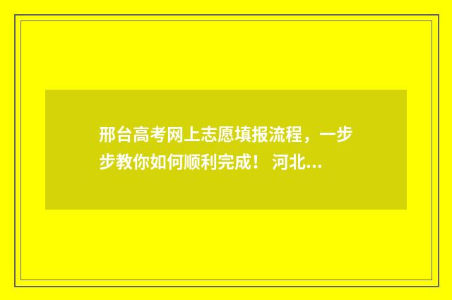 邢台高考网上志愿填报流程，一步步教你如何顺利完成！ 河北邢台高考成绩查询