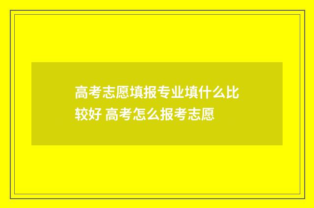 高考志愿填报专业填什么比较好 高考怎么报考志愿