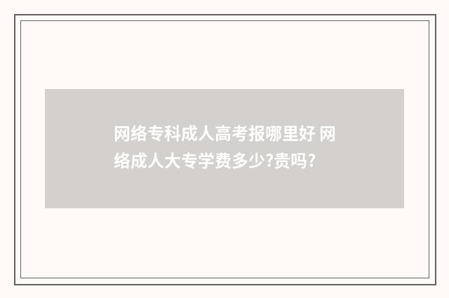 网络专科成人高考报哪里好 网络成人大专学费多少?贵吗?