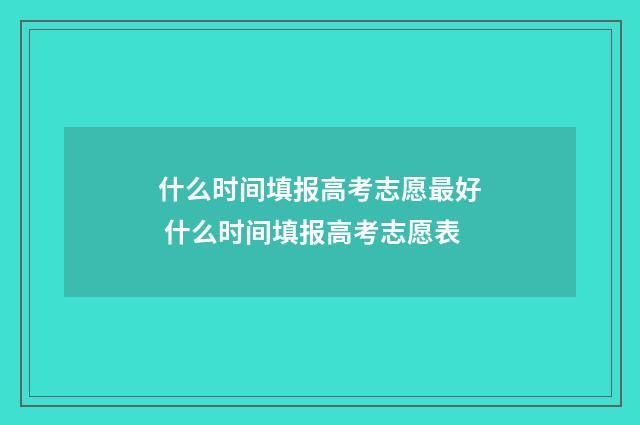 什么时间填报高考志愿最好 什么时间填报高考志愿表