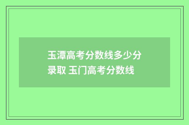 玉潭高考分数线多少分录取 玉门高考分数线