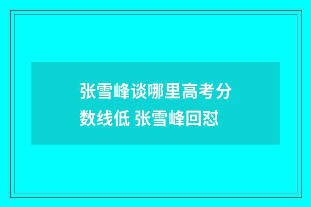 张雪峰谈哪里高考分数线低 张雪峰回怼