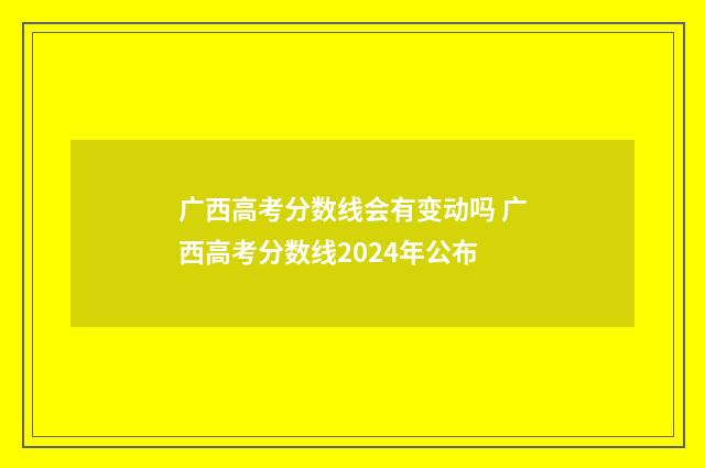 广西高考分数线会有变动吗 广西高考分数线2024年公布