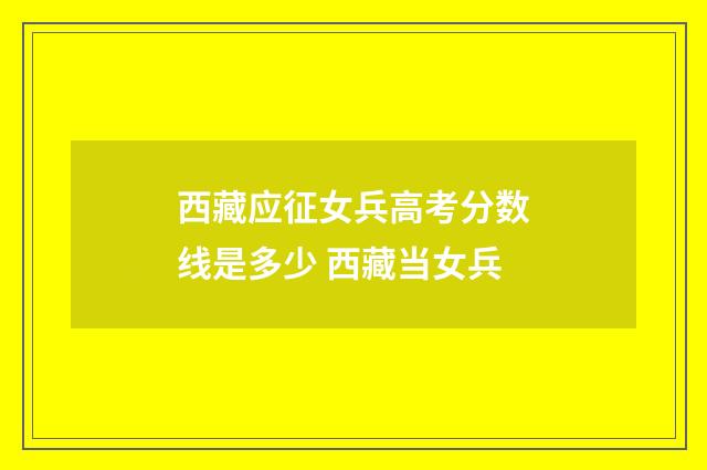 西藏应征女兵高考分数线是多少 西藏当女兵