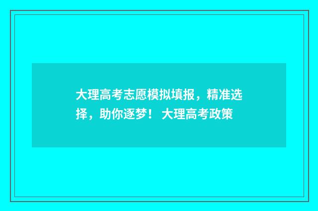 大理高考志愿模拟填报，精准选择，助你逐梦！ 大理高考政策