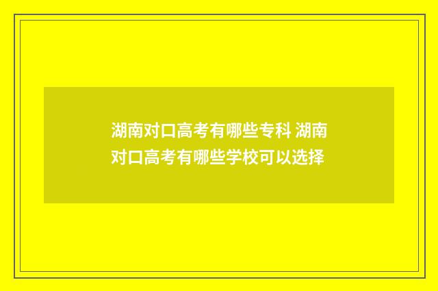 湖南对口高考有哪些专科 湖南对口高考有哪些学校可以选择