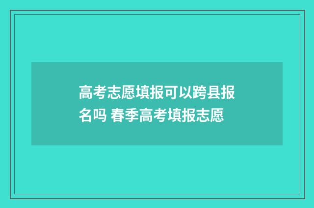 高考志愿填报可以跨县报名吗 春季高考填报志愿