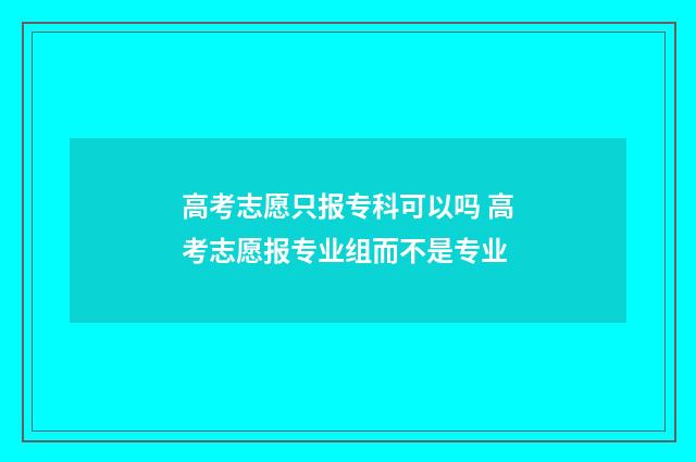 高考志愿只报专科可以吗 高考志愿报专业组而不是专业