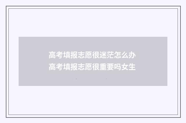 高考填报志愿很迷茫怎么办 高考填报志愿很重要吗女生