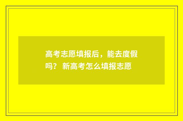 高考志愿填报后，能去度假吗？ 新高考怎么填报志愿