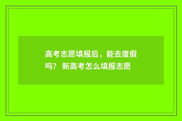 高考志愿填报后，能去度假吗？ 新高考怎么填报志愿