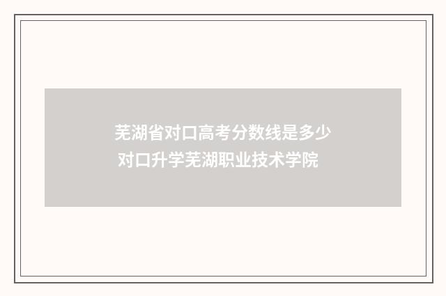 芜湖省对口高考分数线是多少 对口升学芜湖职业技术学院