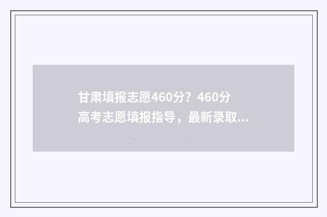 甘肃填报志愿460分？460分高考志愿填报指导，最新录取信息 甘肃填报志愿时间和截止时间