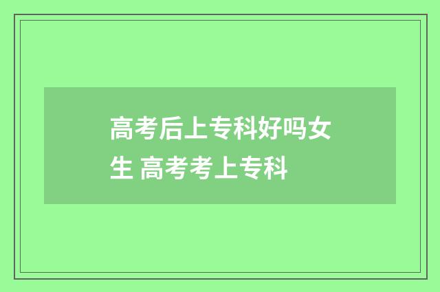 高考后上专科好吗女生 高考考上专科