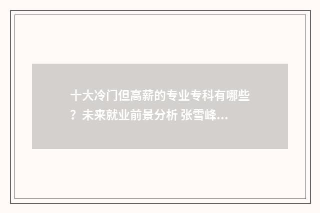 十大冷门但高薪的专业专科有哪些？未来就业前景分析 张雪峰十大冷门但高薪