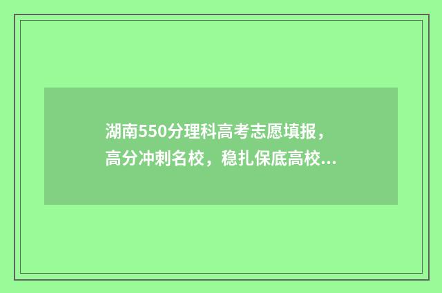 湖南550分理科高考志愿填报，高分冲刺名校，稳扎保底高校 2021年湖南550分左右的理科大学