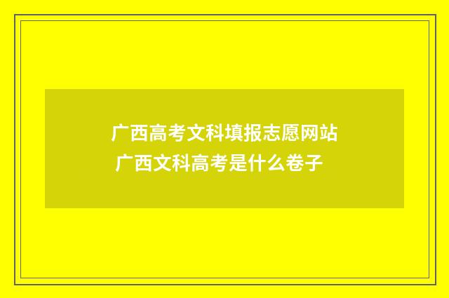 广西高考文科填报志愿网站 广西文科高考是什么卷子