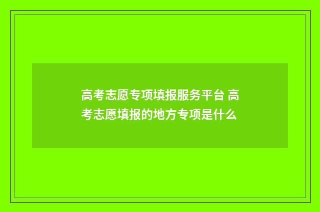 高考志愿专项填报服务平台 高考志愿填报的地方专项是什么