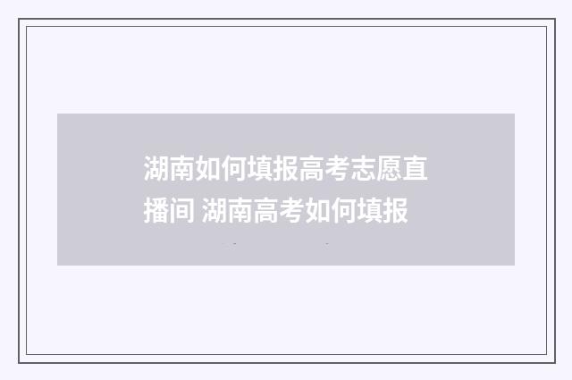 湖南如何填报高考志愿直播间 湖南高考如何填报