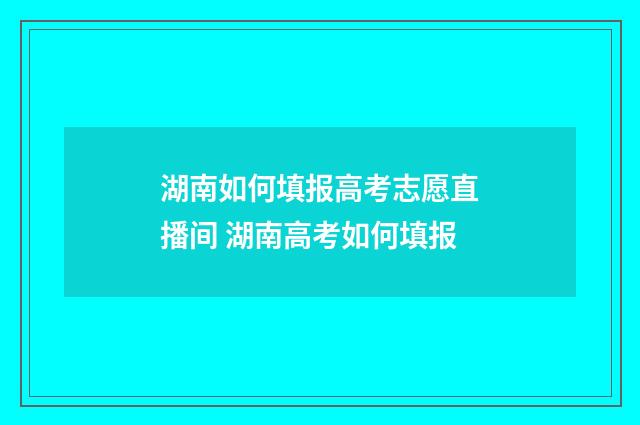 湖南如何填报高考志愿直播间 湖南高考如何填报