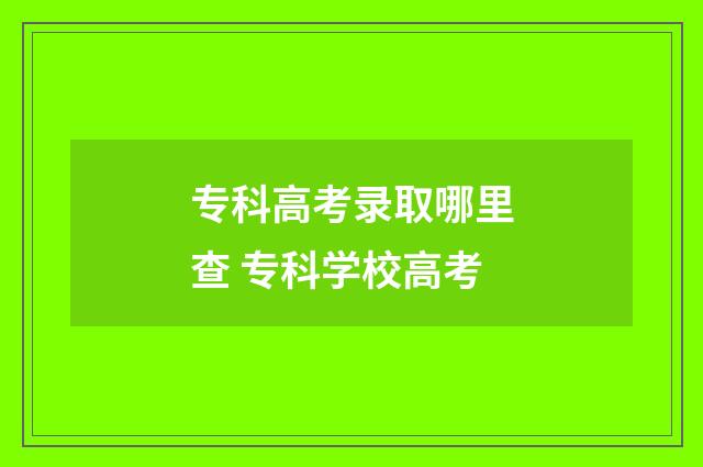 专科高考录取哪里查 专科学校高考