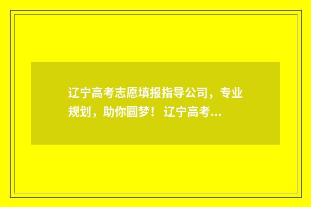 辽宁高考志愿填报指导公司，专业规划，助你圆梦！ 辽宁高考志愿填报时间和截止时间