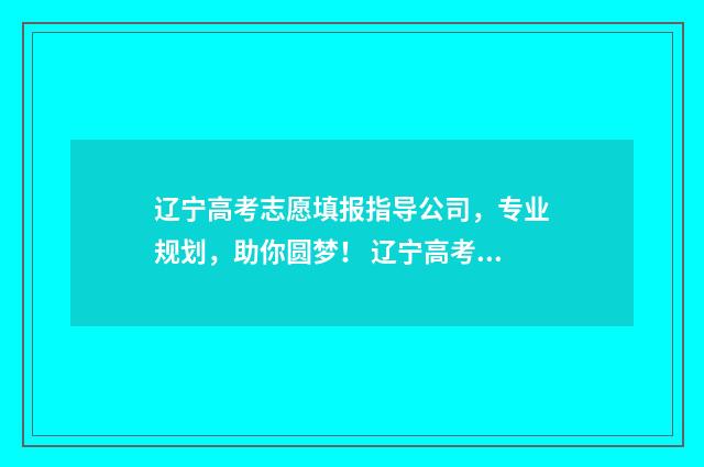 辽宁高考志愿填报指导公司，专业规划，助你圆梦！ 辽宁高考志愿填报时间和截止时间